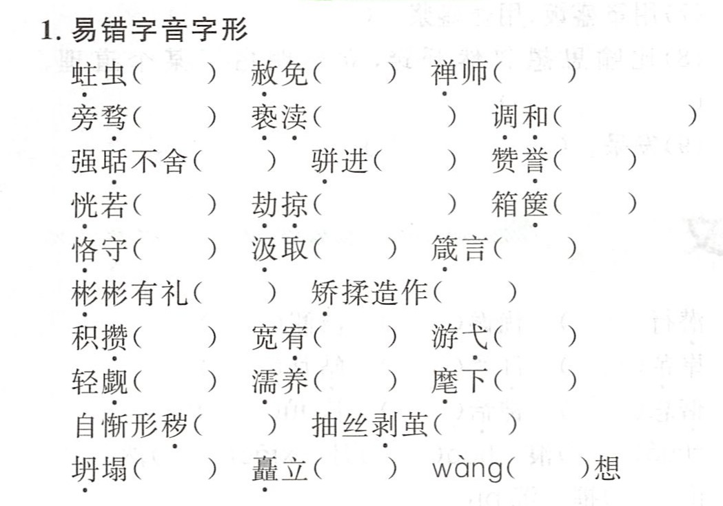 1.易错字音字形蛀虫()赦免()禅师()旁骛()亵渎()调和()强聒不舍()骈进()赞誉()恍若()劫掠()箱箧()恪守()汲取()箴言()彬彬有礼()矫揉造作()积攒()宽宥()游弋()轻觑()濡养()麾下()自惭形秽()抽丝剥茧(。)坍塌()矗立()wang()想