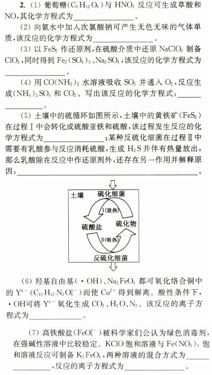 2.(1)葡萄糖(c6h12o6)与hno3反应可生成草酸和no，其化学方程式为______。(2)向氨水中加入次氯酸钠可产生无色无味的气体单质，该反应的化学方程式为_____。(3)以fes2作还原剂，在硫酸介质中还原naclo制备cloz，同时得到fez(so4)3.nazso4，该反应的化学方程式为___。(4)用co(nh2)：水溶液吸收so：并通人oz，反应生成(nh4)2so，和coz。写出该反应的化学方程式：_____。(5)土壤中的硫循环如图所示，土壤中的黄铁矿(fes2)在过程Ⅰ中会转化成硫酸亚铁和硫酸，该过程发生反应的化学方程式为______；某种反硫化细菌在过程Ⅱ中需要有乳酸参与反应消耗硫酸，生成h2s并伴有热量放出，那么乳酸除在反应中作还原剂外，还存在另一作用并解释原因：__ __。土壤硫化细菌/(放热入硫酸盐硫化物i(吸热]反硫化细菌(6)羟基自由基(·oh)、na2feo4都可氧化络合铜中的y'-(c0h12n2o8-)而使cu2+得到解离。酸性条件下，·oh可将y'-氧化生成co2、h2o、n2。该反应的离子方程式为_________。(7)高铁酸盐(feo-)被科学家们公认为绿色消毒剂，在强碱性溶液中比较稳定。kclo饱和溶液与fe(no3)3饱和溶液反应可制备k2feo，两种溶液的混合方式为____，反应的离子方程式为_____。